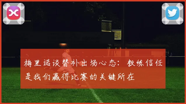 梅里诺谈替补出场心态：教练信任是我们赢得比赛的关键所在