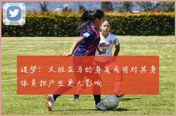 追梦：文班亚马的身高或将对其身体负担产生更大影响
