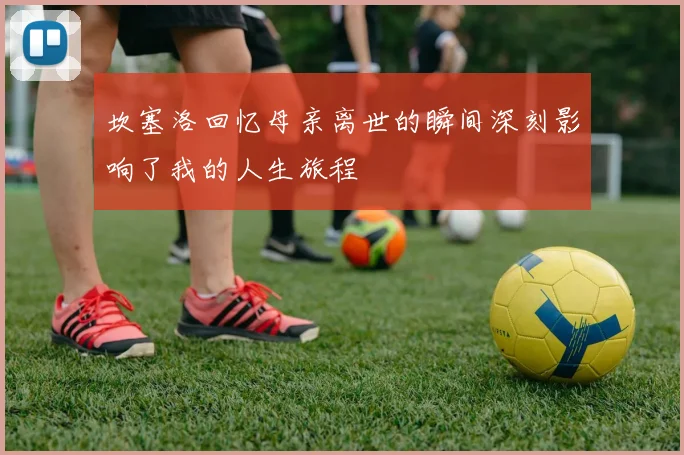 坎塞洛回忆母亲离世的瞬间深刻影响了我的人生旅程