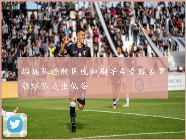 雄鹿队连败困境加剧字母哥能否带领球队走出低谷
