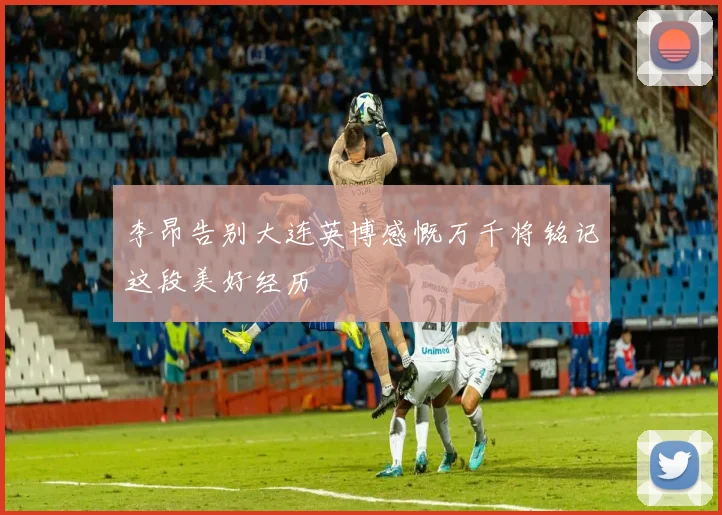 李昂告别大连英博感慨万千将铭记这段美好经历