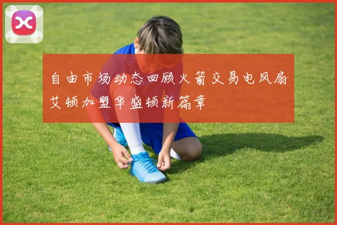 自由市场动态回顾火箭交易电风扇艾顿加盟华盛顿新篇章