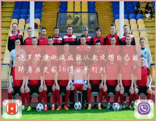 德罗赞谦逊谈成就从未设想自己能跻身历史前16得分手行列