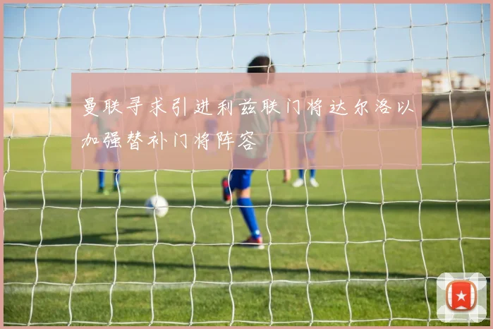 曼联寻求引进利兹联门将达尔洛以加强替补门将阵容