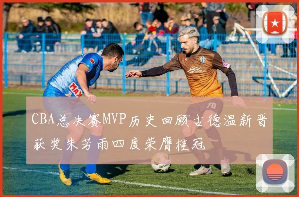 CBA总决赛MVP历史回顾古德温新晋获奖朱芳雨四度荣膺桂冠