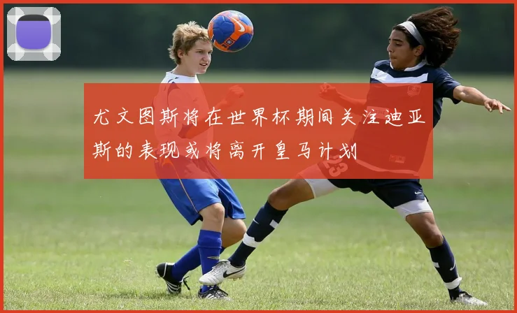 尤文图斯将在世界杯期间关注迪亚斯的表现或将离开皇马计划