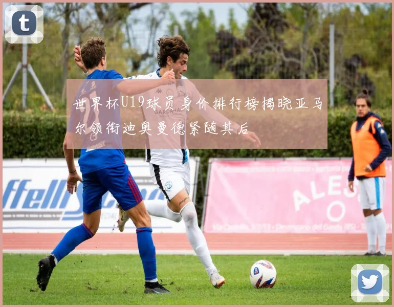 世界杯U19球员身价排行榜揭晓亚马尔领衔迪奥曼德紧随其后