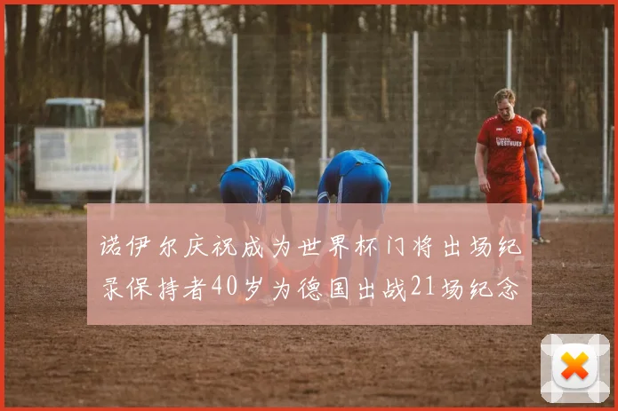 诺伊尔庆祝成为世界杯门将出场纪录保持者40岁为德国出战21场纪念照曝光