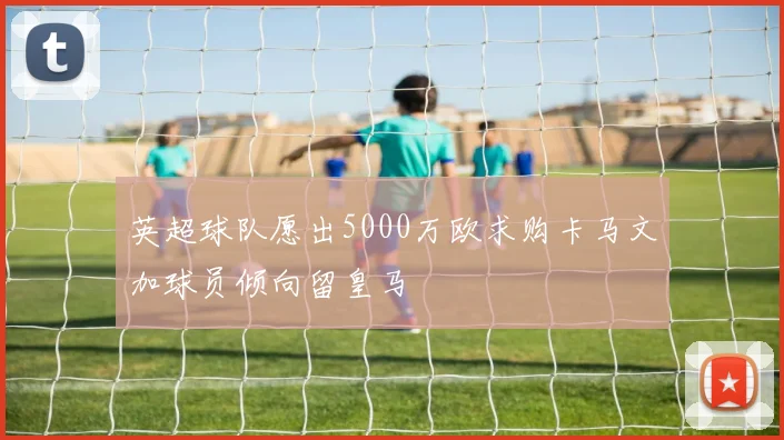 英超球队愿出5000万欧求购卡马文加球员倾向留皇马