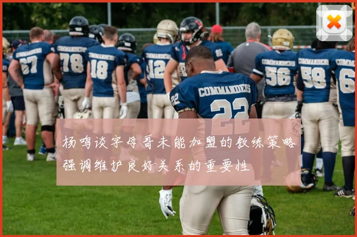 杨鸣谈字母哥未能加盟的教练策略强调维护良好关系的重要性