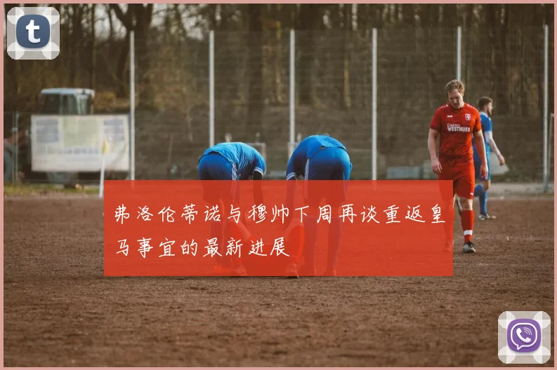 弗洛伦蒂诺与穆帅下周再谈重返皇马事宜的最新进展