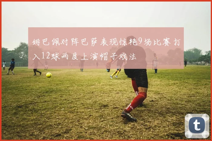 姆巴佩对阵巴萨表现惊艳9场比赛打入12球两度上演帽子戏法
