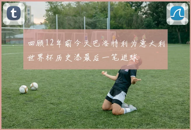 回顾12年前今天巴洛特利为意大利世界杯历史添最后一笔进球