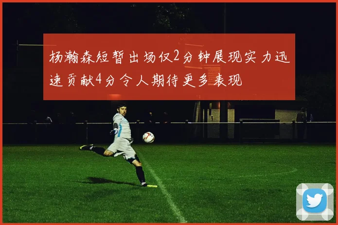 杨瀚森短暂出场仅2分钟展现实力迅速贡献4分令人期待更多表现