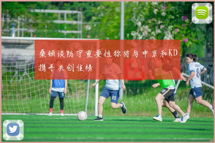 桑顿谈防守重要性称将与申京和KD携手共创佳绩