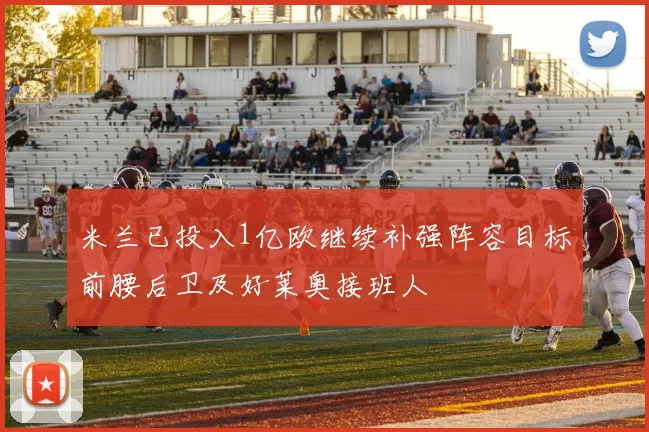 米兰已投入1亿欧继续补强阵容目标前腰后卫及好莱奥接班人