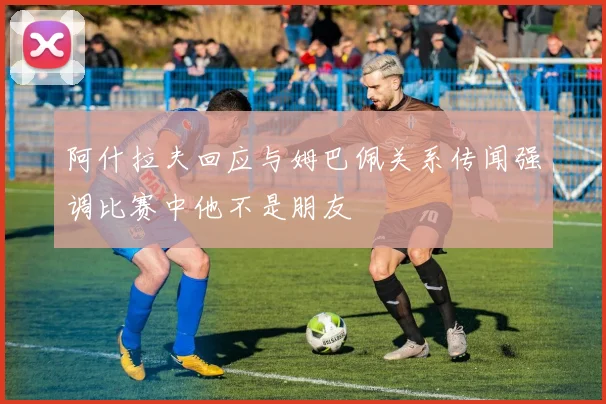 阿什拉夫回应与姆巴佩关系传闻强调比赛中他不是朋友
